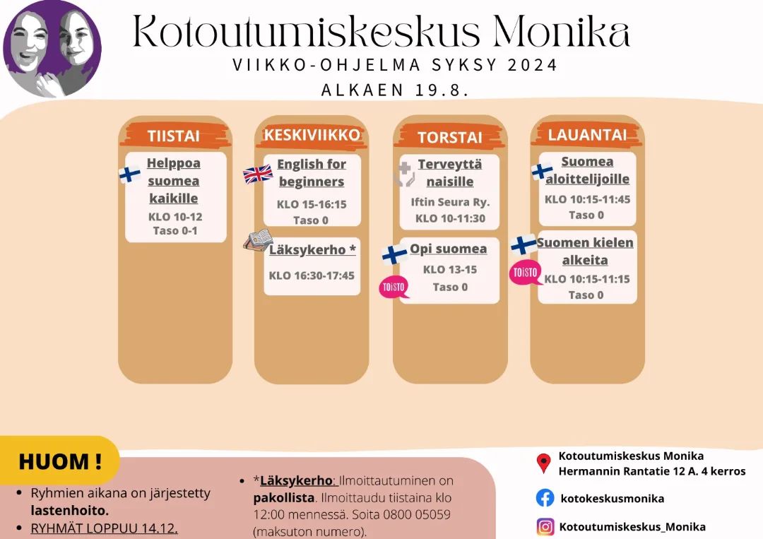 Teksti: Kotoutumiskeskus Monikan viikko-ohjelma syksy 2024 alkaen 19.8. Tiistai: Helppoa suomea kaikille klo 10-12, taso 0-1. Keskiviikko: English for beginners klo 15-16.15, taso 0, Läksykerho klo 16.30-17.45, Torstai: Terveyttä naisille Iftin Seura ry, klo 10-11.30, Opi suomea klo 13-15, taso 0. Lauantai: Suomea aloittelijoille klo 10.15-11.15, taso 0. HUOM! Ryhmien aikana on järjestetty lastenhoito. Ryhmät loppuu 14.12. Läksykerho: Ilmoittautuminen tiistaina klo 12.00 mennessä. Soita 0800 05059 (maksuton numero). 